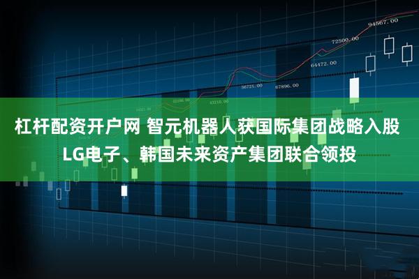 杠杆配资开户网 智元机器人获国际集团战略入股 LG电子、韩国未来资产集团联合领投
