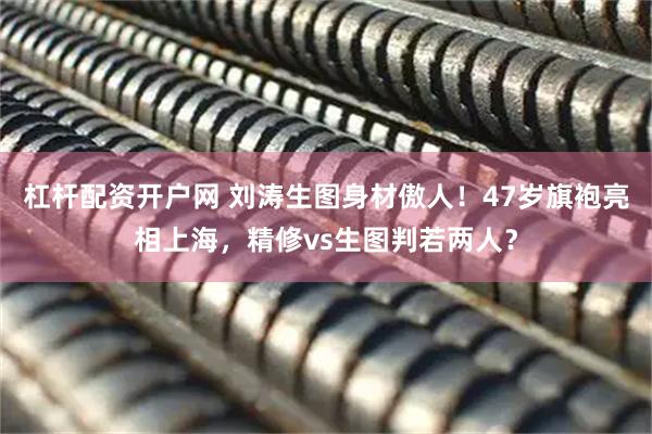 杠杆配资开户网 刘涛生图身材傲人！47岁旗袍亮相上海，精修vs生图判若两人？