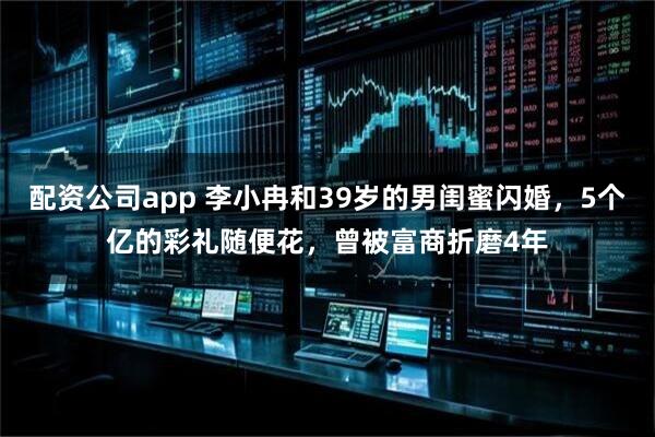配资公司app 李小冉和39岁的男闺蜜闪婚，5个亿的彩礼随便花，曾被富商折磨4年
