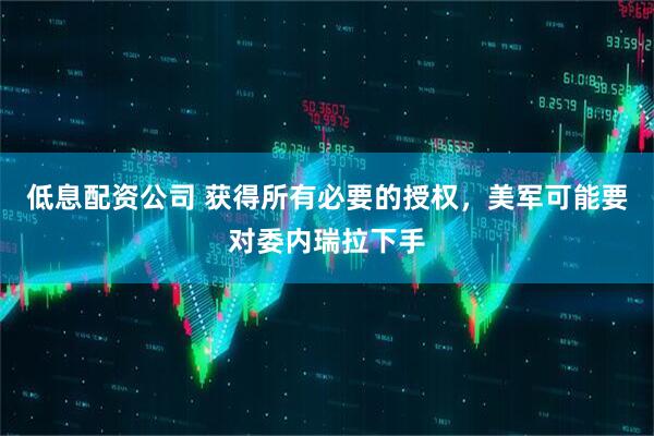 低息配资公司 获得所有必要的授权，美军可能要对委内瑞拉下手