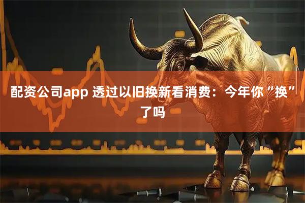 配资公司app 透过以旧换新看消费：今年你“换”了吗