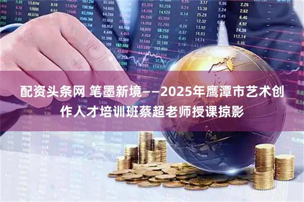 配资头条网 笔墨新境——2025年鹰潭市艺术创作人才培训班蔡超老师授课掠影