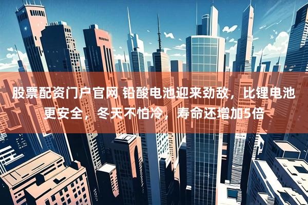 股票配资门户官网 铅酸电池迎来劲敌，比锂电池更安全，冬天不怕冷，寿命还增加5倍