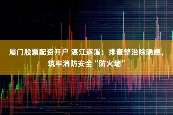 厦门股票配资开户 湛江遂溪：排查整治除隐患，筑牢消防安全“防火墙”