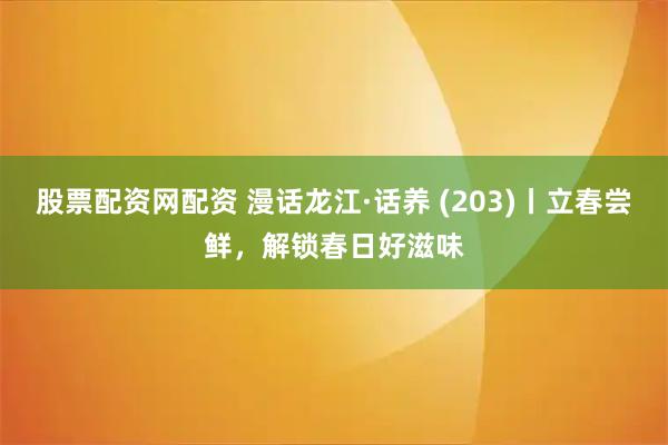 股票配资网配资 漫话龙江·话养 (203)丨立春尝鲜，解锁春日好滋味