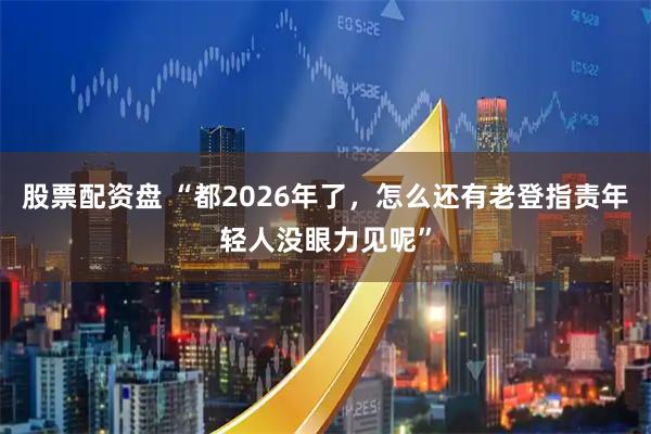 股票配资盘 “都2026年了，怎么还有老登指责年轻人没眼力见呢”