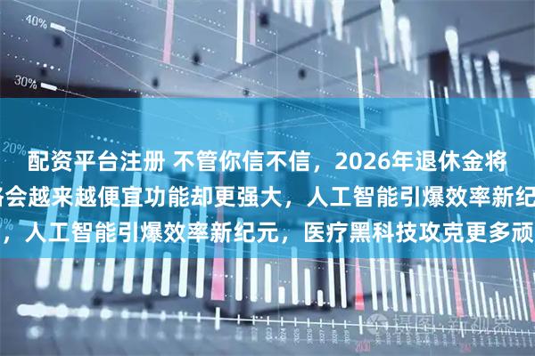 配资平台注册 不管你信不信，2026年退休金将实现22年连涨，汽车价格会越来越便宜功能却更强大，人工智能引爆效率新纪元，医疗黑科技攻克更多顽疾