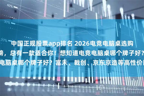 中国正规股票app排名 2026电竞电脑桌选购攻略：精选十大品牌排行榜，总有一款适合你！想知道电竞电脑桌哪个牌子好？富禾、戟创、京东京造等高性价比推荐！