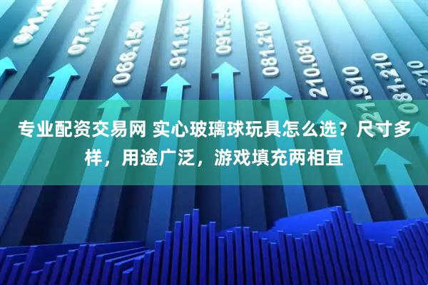 专业配资交易网 实心玻璃球玩具怎么选?尺寸多样,用途广泛,游戏填充两相宜