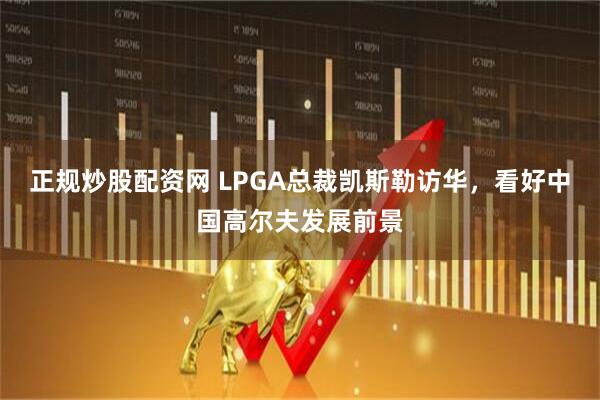 正规炒股配资网 LPGA总裁凯斯勒访华,看好中国高尔夫发展前景