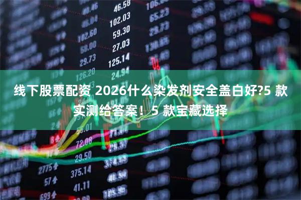 线下股票配资 2026什么染发剂安全盖白好?5 款实测给答案！5 款宝藏选择