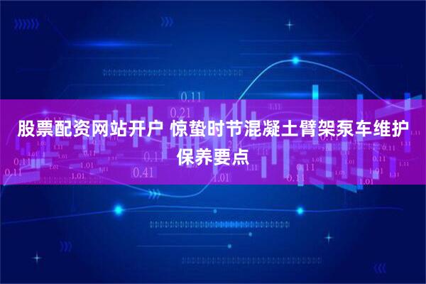 股票配资网站开户 惊蛰时节混凝土臂架泵车维护保养要点