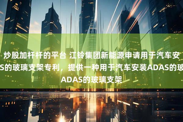 炒股加杆杆的平台 江铃集团新能源申请用于汽车安装ADAS的玻璃支架专利，提供一种用于汽车安装ADAS的玻璃支架