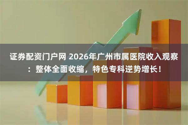证券配资门户网 2026年广州市属医院收入观察:整体全面收缩,特色专科逆势增长!