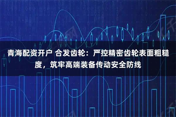 青海配资开户 合发齿轮：严控精密齿轮表面粗糙度，筑牢高端装备传动安全防线