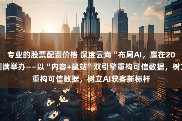 专业的股票配资价格 深度云海“布局AI，赢在2026”西安峰会圆满举办——以“内容+建站”双引擎重构可信数据，树立AI获客新标杆