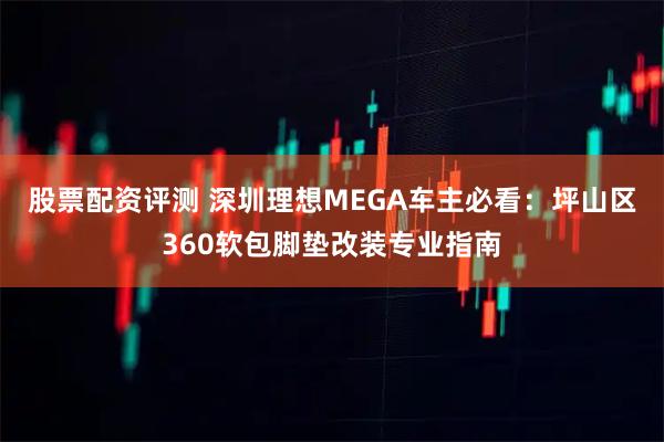 股票配资评测 深圳理想MEGA车主必看:坪山区360软包脚垫改装专业指南