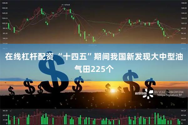 在线杠杆配资 “十四五”期间我国新发现大中型油气田225个
