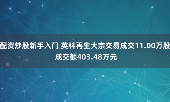 配资炒股新手入门 英科再生大宗交易成交11.00万股 成交额403.48万元