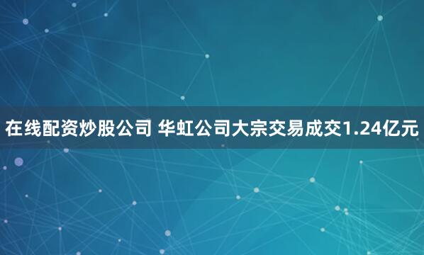 在线配资炒股公司 华虹公司大宗交易成交1.24亿元