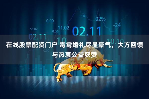 在线股票配资门户 霉霉婚礼尽显豪气,大方回馈与热衷公益获赞