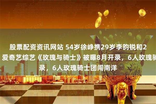 股票配资资讯网站 54岁徐峥携29岁李昀锐和20岁刘耀文，爱奇艺综艺《玫瑰与骑士》被曝8月开录，6人玫瑰骑士团闯南洋