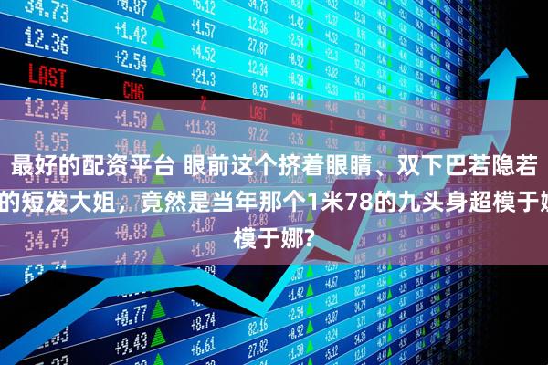 最好的配资平台 眼前这个挤着眼睛、双下巴若隐若现的短发大姐，竟然是当年那个1米78的九头身超模于娜?