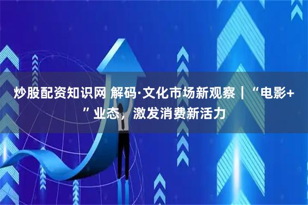 炒股配资知识网 解码·文化市场新观察｜“电影+”业态，激发消费新活力