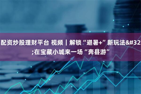 配资炒股理财平台 视频｜解锁“避暑+”新玩法 在宝藏小城来一场“奔县游”